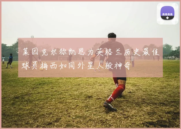 莱因克尔称凯恩为英格兰历史最佳球员梅西如同外星人般神奇