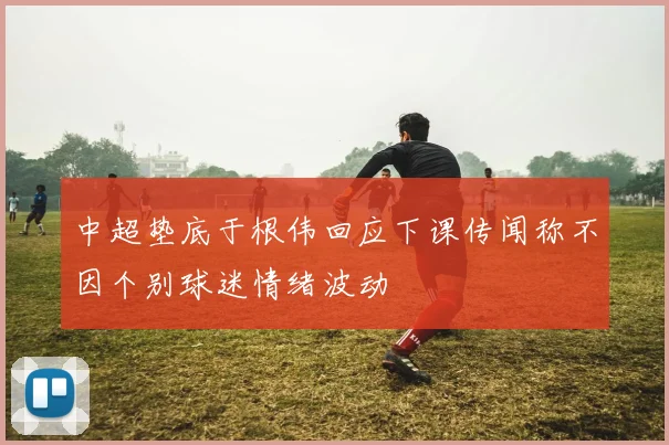 中超垫底于根伟回应下课传闻称不因个别球迷情绪波动