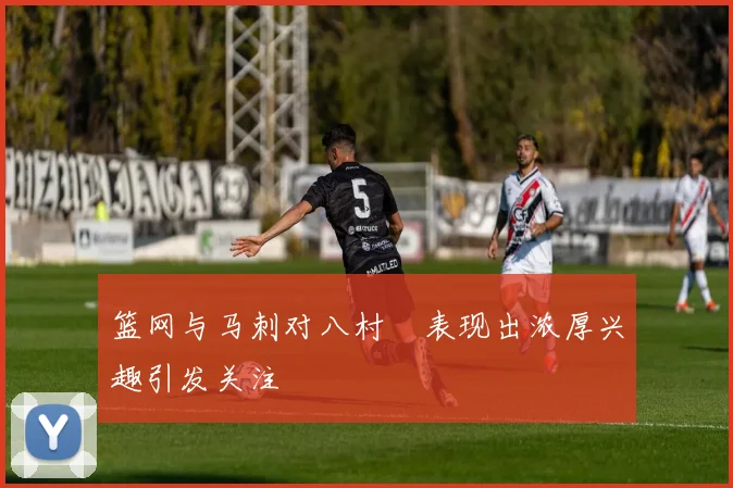 篮网与马刺对八村塁表现出浓厚兴趣引发关注