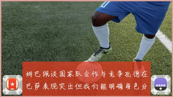 姆巴佩谈国家队合作与竞争孔德在巴萨表现突出但我们能明确角色分工