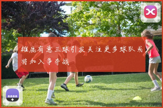 雄鹿有意三球引发关注更多球队或将加入争夺战