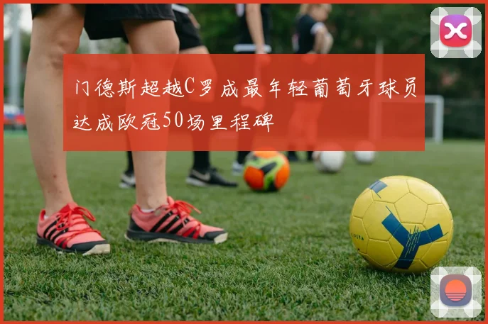 门德斯超越C罗成最年轻葡萄牙球员达成欧冠50场里程碑