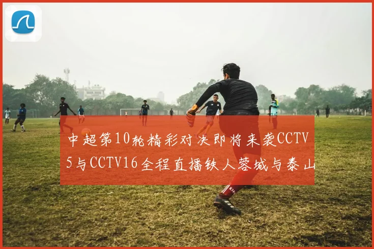 中超第10轮精彩对决即将来袭CCTV5与CCTV16全程直播铁人蓉城与泰山申花之战