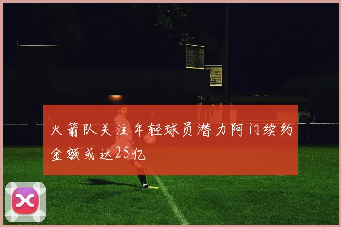 火箭队关注年轻球员潜力阿门续约金额或达25亿