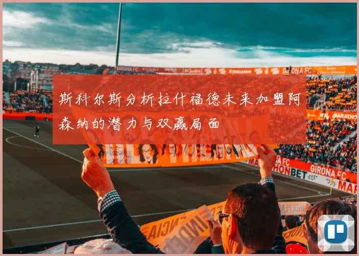 斯科尔斯分析拉什福德未来加盟阿森纳的潜力与双赢局面